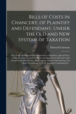 Bills of Costs in Chancery, of Plaintiff and Defendant, Under the Old and New Systems of Taxation: Also, Costs on Administration Summons at Chambers, Special Case, Claim, Petitions, (as Well Ordinary and Special as Under the Lands Clauses... - Coleman, Edward