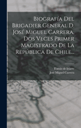 Biografa Del Brigadier General D. Jos Miguel Carrera, Dos Veces Primer Magistrado De La Repblica De Chile...