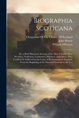 Biographia Scoticana: Or, a Brief Historical Account of the Most Eminent Scots Worthies; Noblemen, Gentlemen, Ministers, and Others, Who Testified Or Suffered for the Cause of Reformation in Scotland, From the Beginning of the Sixteenth Century to the Yea - Howie, John, and M'Gavin, William, and Clergyman of the Church of Scotland (Creator)