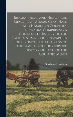 Biographical and Historical Memoirs of Adams, Clay, Hall and Hamilton Counties, Nebraska, Comprising a Condensed History of the State, a Number of Biographies of Distinguished Citizens of the Same, a Brief Descriptive History of Each of the Counties Menti - Brothers, Goodspeed