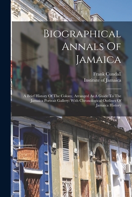 Biographical Annals Of Jamaica: A Brief History Of The Colony, Arranged As A Guide To The Jamaica Portrait Gallery: With Chronological Outlines Of Jamaica History - Cundall, Frank, and Institute of Jamaica (Creator)