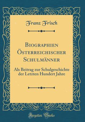 Biographien ?sterreichischer Schulm?nner: ALS Beitrag Zur Schulgeschichte Der Letzten Hundert Jahre (Classic Reprint) - Frisch, Franz