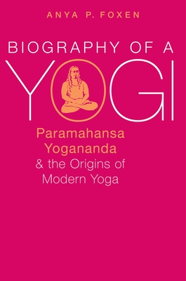 Biography of a Yogi: Yogananda and the Birth of Modern Yoga - Foxen, Anya P.