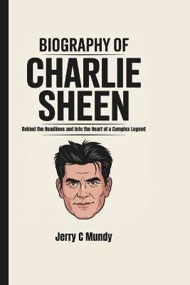 Biography of Charlie Sheen: Behind the Headlines and into the Heart of a Complex Legend - C Mundy, Jerry