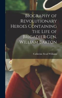 Biography of Revolutionary Heroes Containing the Life of Brigadier Gen. William Barton - Williams, Catherine Read