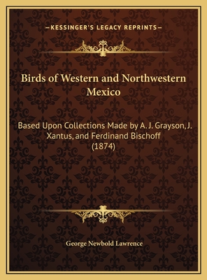 Birds of Western and Northwestern Mexico: Based Upon Collections Made by A. J. Grayson, J. Xantus, and Ferdinand Bischoff (1874) - Lawrence, George Newbold