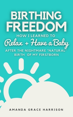 Birthing Freedom: How I Learned to Relax + Have a Baby (After the Nightmare Natural Birth of My Firstborn) - Harrison, Amanda Grace