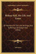 Bishop Hall, His Life and Times, Or, Memoirs of the Life, Writings, and Sufferings, of the Right REV