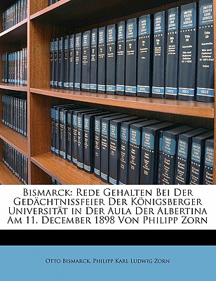 Bismarck: Rede Gehalten Bei Der Gedchtnissfeier Der Knigsberger Universitt in Der Aula Der Albertina Am 11. December 1898 Von Philipp Zorn - Bismarck, Otto, and Zorn, Philipp Karl Ludwig