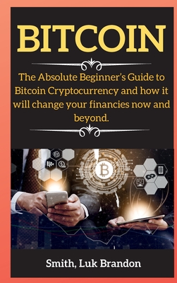 Bitcoin: The Absolute Beginner's Guide to Bitcoin Cryptocurrency and how it will change your financies now and beyond. - Smith, Luk Brandon