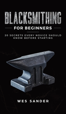 Blacksmithing for Beginners: 20 Secrets Every Novice Should Know Before Starting - Sander, Wes