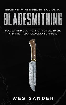 Bladesmithing: Beginner + Intermediate Guide to Bladesmithing: Bladesmithing Compendium for Beginners and Intermediate Level Knife Makers - Sander, Wes