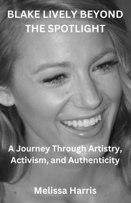 Blake Lively Beyond the Spotlght: A Journey Through Artistry, Activism, and Authenticity - Harris, Melissa