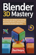 Blender 3D Mastery: The Ultimate Guide to Creating Stunning Renders, Animations, and Game Assets Like a Pro