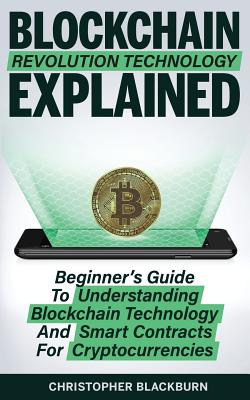 Blockchain Revolution Technology Explained: Beginner's Guide To Understanding Blockchain Technology And Smart Contracts For Cryptocurrencies - Blackburn, Christopher