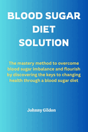 Blood Sugar Diet Solution: The mastery method to overcome blood sugar imbalance and flourish by discovering the keys to changing health through a blood sugar diet