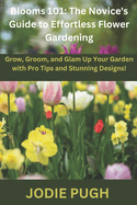 Blooms 101: THE NOVICE'S GUIDE TO EFFORTLESS FLOWER GARDENING: Grow, Groom, and Glam Up Your Garden with Pro Tips and Stunning Designs!