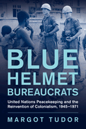 Blue Helmet Bureaucrats: United Nations Peacekeeping and the Reinvention of Colonialism, 1945-1971