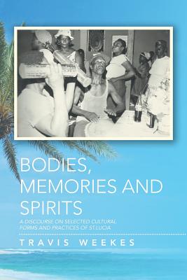 Bodies, Memories and Spirits: A Discourse on Selected Cultural Forms and Practices of St.Lucia - Weekes, Travis