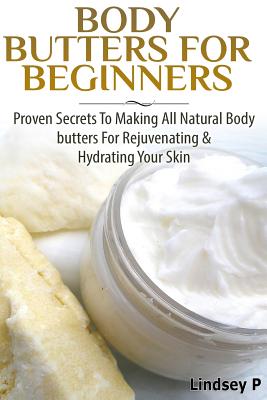 Body Butters For Beginners: Proven Secrets To Making All Natural Body Butters For Rejuvenating And Hydrating Your Skin - P, Lindsey