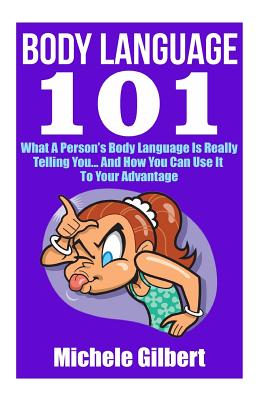 Body Language 101: What A Person's Body Language Is Really Telling You...And How You Can Use It To Your Advantage - Gilbert, Michele