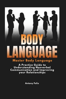 Body Language: Master Body Language: A Practical Guide to Understanding Nonverbal Communication and Improving Your Relationships - Felix, Antony