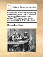 Boerhaave's Aphorisms: Concerning the Knowledge and Cure of Diseases. Translated from the Last Latin Edition. with Useful Observations and Explanations. the Third Edition.