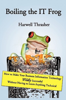 Boiling the IT Frog: How to Make Your Business Information Technology Wildly Successful Without Having to Learn Anything Technical - Thrasher, Harwell