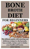 Bone Broth Diet for Beginners: The ultimate guide with amazing and delicious recipes to shed pounds, lose wrinkle, inches and revitalize your health and beauty.