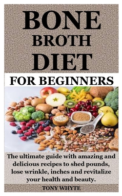 Bone Broth Diet for Beginners: The ultimate guide with amazing and delicious recipes to shed pounds, lose wrinkle, inches and revitalize your health and beauty. - Whyte, Tony