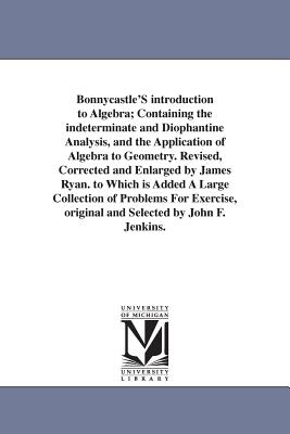 Bonnycastle'S introduction to Algebra; Containing the indeterminate and Diophantine Analysis, and the Application of Algebra to Geometry. Revised, Corrected and Enlarged by James Ryan. to Which is Added A Large Collection of Problems For Exercise... - Bonnycastle, John