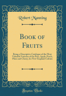 Book of Fruits: Being a Descriptive Catalogue of the Most Valuable Varieties of the Pear, Apple, Peach, Plum and Cherry, for New-England Culture (Classic Reprint)