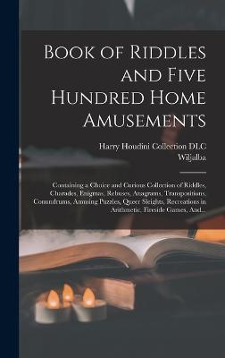 Book of Riddles and Five Hundred Home Amusements: Containing a Choice and Curious Collection of Riddles, Charades, Enigmas, Rebuses, Anagrams, Transpositions, Conundrums, Amusing Puzzles, Queer Sleights, Recreations in Arithmetic, Fireside Games, And... - Frikell, Wiljalba 1818-1903, and Harry Houdini Collection (Library of (Creator)