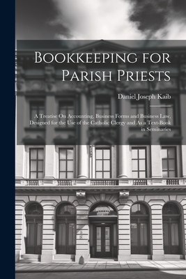 Bookkeeping for Parish Priests: A Treatise On Accounting, Business Forms and Business Law, Designed for the Use of the Catholic Clergy and As a Text-Book in Seminaries - Kaib, Daniel Joseph