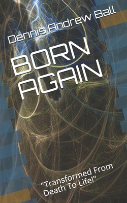 Born Again: "Transformed From Death To Life!" - Ball, Dennis Andrew