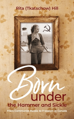 Born under the Hammer and Sickle: From Communist Russia to Freedom in Canada - (Tkatschow) Hill, Rita