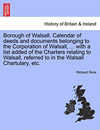 Borough of Walsall. Calendar of Deeds and Documents Belonging to the Corporation of Walsall, ... with a List Added of the Charters Relating to Walsall, Referred to in the Walsall Chartulary, Etc.