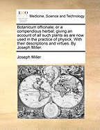 Botanicum Officinale; Or a Compendious Herbal: Giving an Account of All Such Plants as Are Now Used in the Practice of Physick. with Their Descriptions and Virtues. by Joseph Miller.