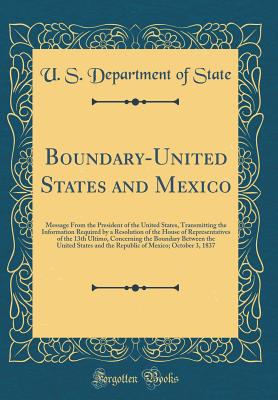Boundary-United States and Mexico: Message from the President of the United States, Transmitting the Information Required by a Resolution of the House of Representatives of the 13th Ultimo, Concerning the Boundary Between the United States and the Republi - State, U S Department of
