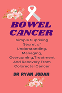 Bowel Cancer: Simple Surprising Secret Of Understanding, Managing, Overcoming, Treatment And Recovery From Colorectal Cancer