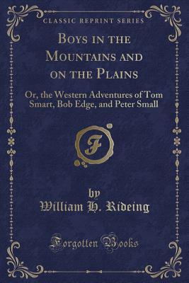 Boys in the Mountains and on the Plains: Or, the Western Adventures of Tom Smart, Bob Edge, and Peter Small (Classic Reprint) - Rideing, William H