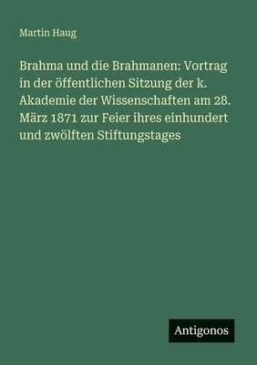 Brahma und die Brahmanen: Vortrag in der ffentlichen Sitzung der k. Akademie der Wissenschaften am 28. Mrz 1871 zur Feier ihres einhundert und zwlften Stiftungstages - Haug, Martin