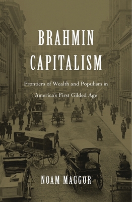 Brahmin Capitalism: Frontiers of Wealth and Populism in America's First Gilded Age - Maggor, Noam