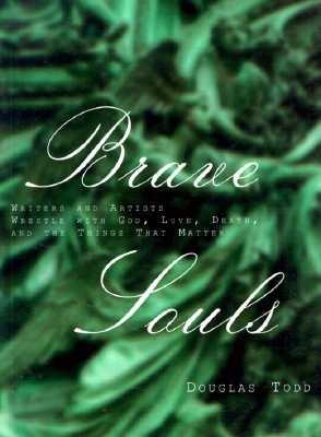 Brave Souls: Writers and Artists Wrestle with God, Love, Death and the Things That Matter - Todd, Douglas (Editor)