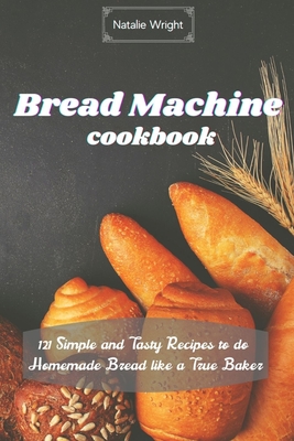 Bread Machine Cookbook: 121 Simple and Tasty Recipes to do Homemade Bread like a True Baker - Wright, Natalie