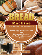 Bread Machine Cookbook for Beginners: Amazingly Easy-to-Follow and Foolproof Recipes for Perfect Homemade Bread