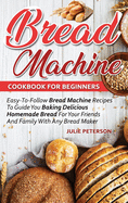 Bread Machine Cookbook For Beginners: Easy-To-Follow Bread Machine Recipes To Guide You Baking Delicious Homemade Bread For Your Friends And Family With Any Bread Maker