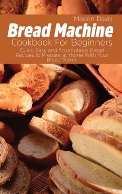 Bread Machine Cookbook For Beginners: Quick, Easy and Scrumptious Bread Recipes to Prepare at Home With Your Bread Maker. - Davis, Marion