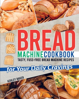 Bread Machine Cookbook: Tasty, Fuss-Free Bread Machine Recipes for Your Daily Cravings - Baker, Ashley