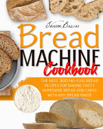 Bread Machine Cookbook: The Best 300 No-Fuss Bread Recipes For Baking Tasty Homemade Bread And Cakes With Any Bread Maker